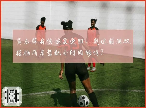 黄东萍肩伤恢复受阻，奥运前混双搭档冯彦哲配合时间够吗？