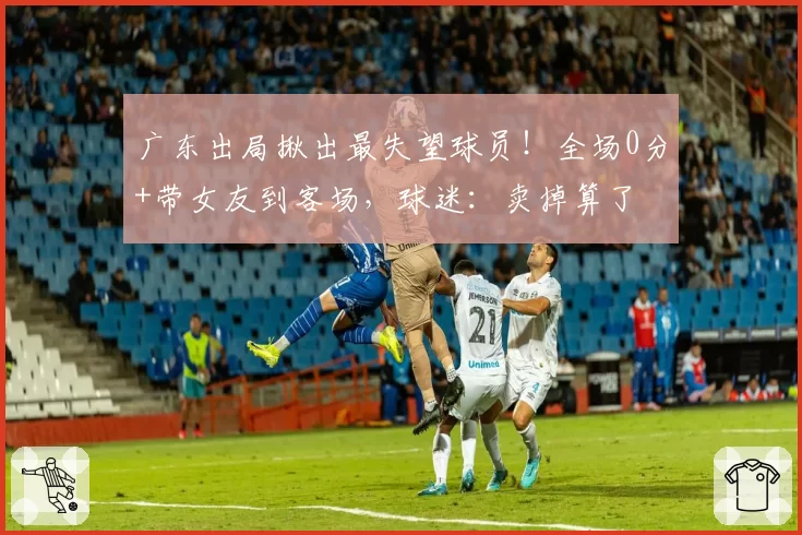 广东出局揪出最失望球员!全场0分+带女友到客场,球迷:卖掉算了