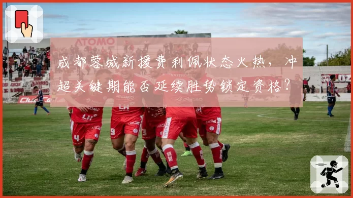 成都蓉城新援费利佩状态火热，冲超关键期能否延续胜势锁定资格？