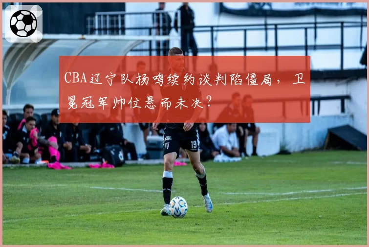 CBA辽宁队杨鸣续约谈判陷僵局,卫冕冠军帅位悬而未决?