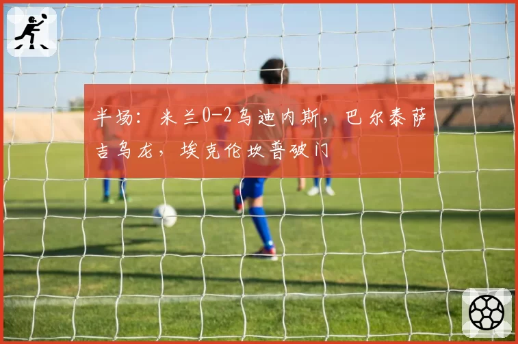 半场：米兰0-2乌迪内斯，巴尔泰萨吉乌龙，埃克伦坎普破门