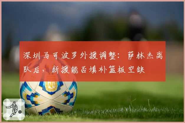 深圳马可波罗外援调整:萨林杰离队后,新援能否填补篮板空缺
