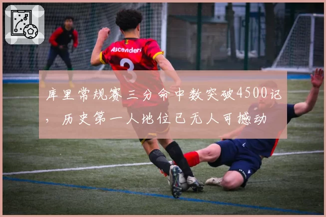 库里常规赛三分命中数突破4500记,历史第一人地位已无人可撼动