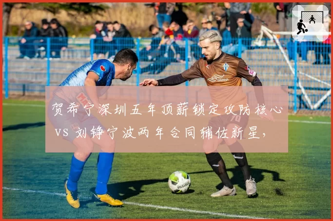 贺希宁深圳五年顶薪锁定攻防核心 vs 刘铮宁波两年合同辅佐新星，防守尖兵生涯规划两极反转