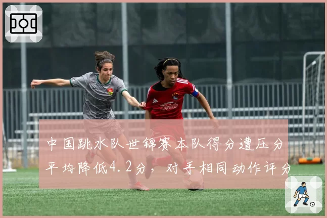 中国跳水队世锦赛本队得分遭压分平均降低4.2分，对手相同动作评分波动幅度达2.1分